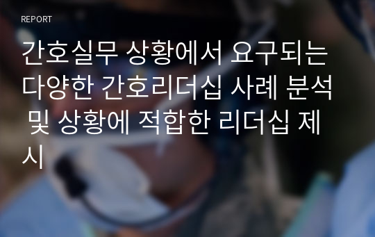 간호실무 상황에서 요구되는 다양한 간호리더십 사례 분석 및 상황에 적합한 리더십 제시