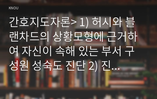 간호지도자론&gt; 1) 허시와 블랜차드의 상황모형에 근거하여 자신이 속해 있는 부서 구성원 성숙도 진단 2) 진단한 집단에 가장 적합한 지도자 행동 유형 (리더십 스타일) 매니지리얼 그리드 이론 기초로 하여 결정, 현재의 지도자가 조직에 미치는 영향에 대해 바람직한 지도자와 비교