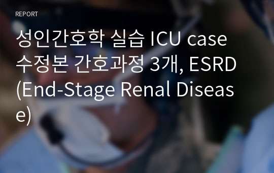 성인간호학 실습 ICU case 수정본 간호과정 3개, ESRD (End-Stage Renal Disease)