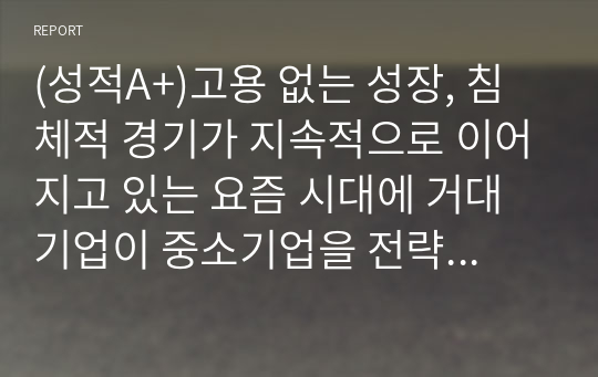 (성적A+)고용 없는 성장, 침체적 경기가 지속적으로 이어지고 있는 요즘 시대에 거대기업이 중소기업을 전략적으로 합병 또는 인수하는 상황이 바람직한 것인가에 대한 본인의 생각을 논리적 근거를 들어 말하시오.