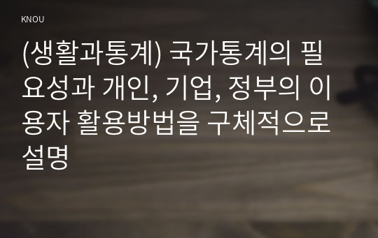 (생활과통계) 국가통계의 필요성과 개인, 기업, 정부의 이용자 활용방법을 구체적으로 설명