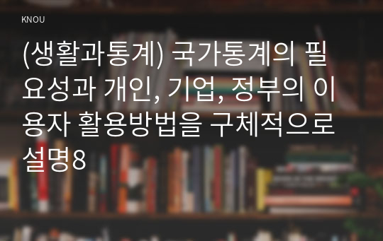 (생활과통계) 국가통계의 필요성과 개인, 기업, 정부의 이용자 활용방법을 구체적으로 설명8