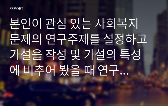 본인이 관심 있는 사회복지 문제의 연구주제를 설정하고 가설을 작성 및 가설의 특성에 비추어 봤을 때 연구 중요성