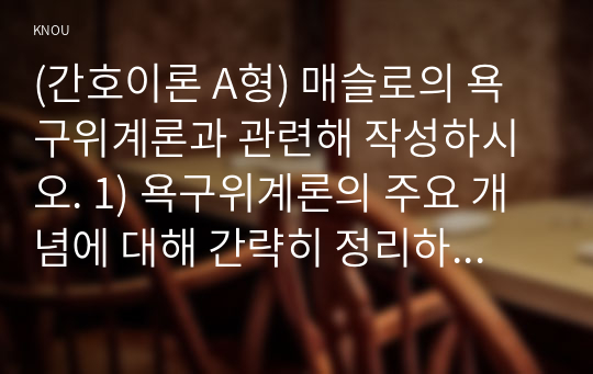 (간호이론 A형) 매슬로의 욕구위계론과 관련해 작성하시오. 1) 욕구위계론의 주요 개념에 대해 간략히 정리하시오. 2) 주변에서 남성 직장인 1인을 선정하여 인구사회적, 생활습관특성을 기술하시오. 3) 대상자의 욕구단계별 충족상황에 대해 분석하시오.  4) 대상자의 간호문제를 세 가지 선정하여 간호내용을 작성하시오. 5) 욕구위계론 적용에 대해 결론을 제시