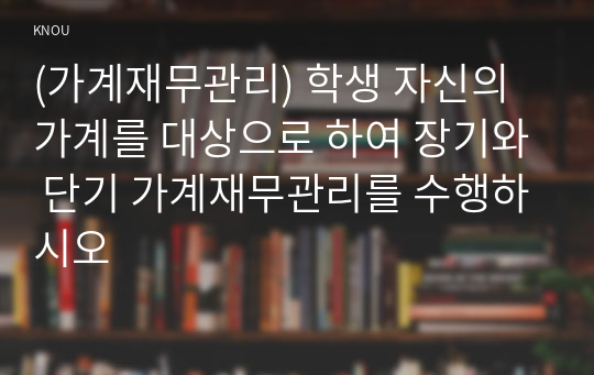 (가계재무관리) 학생 자신의 가계를 대상으로 하여 장기와 단기 가계재무관리를 수행하시오