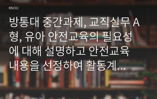 방통대 중간과제, 교직실무 A형, 유아 안전교육의 필요성에 대해 설명하고 안전교육 내용을 선정하여 활동계획안을 작성하시오