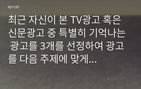 최근 자신이 본 TV광고 혹은 신문광고 중 특별히 기억나는 광고를 3개를 선정하여 광고를 다음 주제에 맞게 분석하시오.