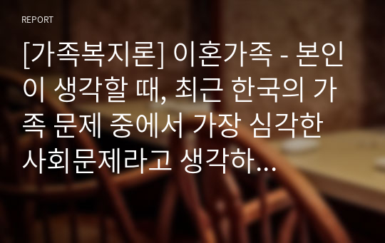 [가족복지론] 이혼가족 - 본인이 생각할 때, 최근 한국의 가족 문제 중에서 가장 심각한 사회문제라고 생각하는 것을 한 가지 제시하세요