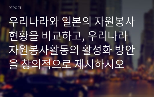 우리나라와 일본의 자원봉사 현황을 비교하고, 우리나라 자원봉사활동의 활성화 방안을 창의적으로 제시하시오