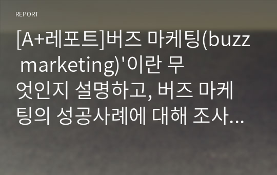 [A+레포트]버즈 마케팅(buzz marketing)&#039;이란 무엇인지 설명하고, 버즈 마케팅의 성공사례에 대해 조사하여 제출하시오.