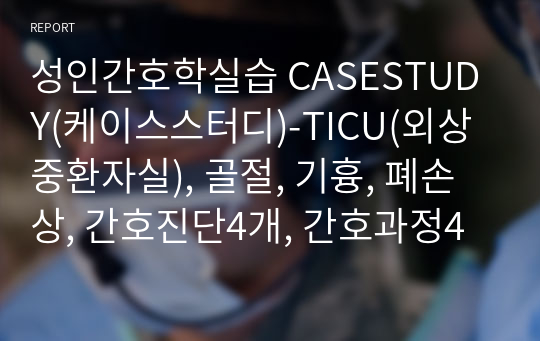 성인간호학실습 CASESTUDY(케이스스터디)-TICU(외상중환자실), 골절, 기흉, 폐손상, 간호진단4개, 간호과정4개