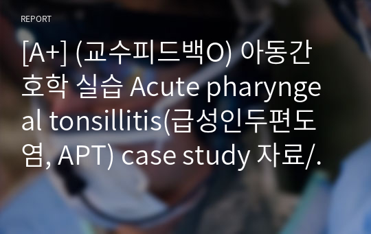 [A+] (교수피드백O) 아동간호학 실습 Acute pharyngeal tonsillitis(급성인두편도염, APT) case study 자료/ 간호진단(1개) : 고체온