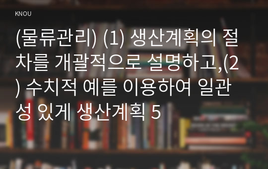 (물류관리) (1) 생산계획의 절차를 개괄적으로 설명하고,(2) 수치적 예를 이용하여 일관성 있게 생산계획 5