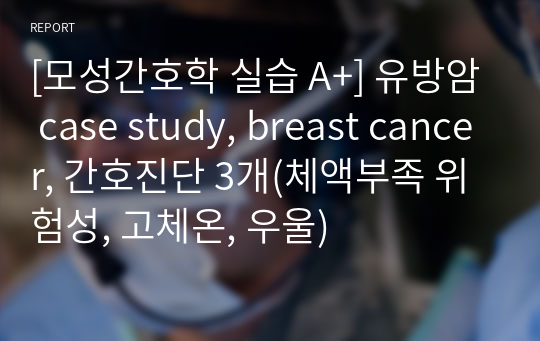 [모성간호학 실습 A+] 유방암 case study, breast cancer, 간호진단 3개(체액부족 위험성, 고체온, 우울)