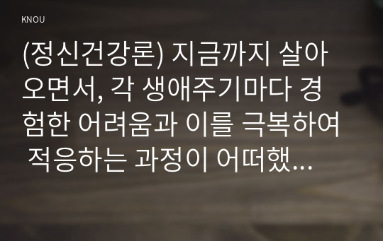 (정신건강론) 지금까지 살아오면서, 각 생애주기마다 경험한 어려움과 이를 극복하여 적응하는 과정이 어떠했는지