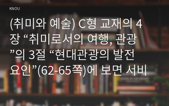 (취미와 예술) C형 교재의 4장 “취미로서의 여행, 관광”의 3절 “현대관광의 발전 요인”(62-65쪽)에 보면 서비스 투어리즘에 대한 논의가 나옵니다. 이를 참조하면서 현재 우리 사회에서 발전하고 있는 서비스 투어리즘의 사례를 찾아 그 내용을 설명한 후(A4용지 1장 반 이하), 그것을 주로 즐기는 사람들은 누구인지에 대해 분석해 보십시오.