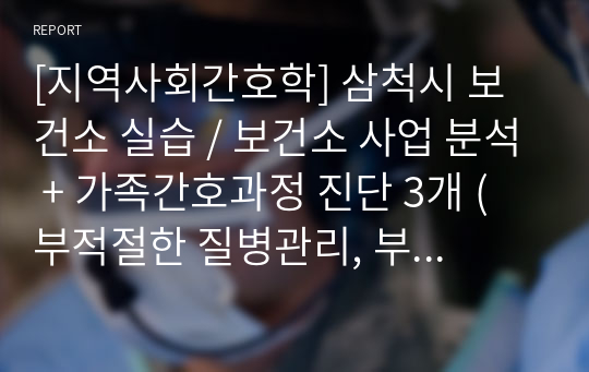 [지역사회간호학] 삼척시 보건소 실습 / 보건소 사업 분석 + 가족간호과정 진단 3개 (부적절한 질병관리, 부적절한 주거관리, 사회적 고립감) 간호과정 1개 (부적절한 질병관리) + 실습 체크리스트 + 실습일지)