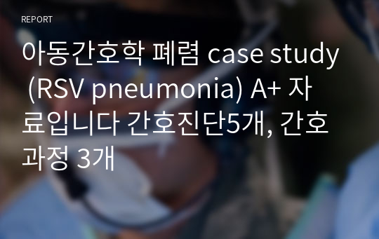 아동간호학 폐렴 case study (RSV pneumonia) A+ 자료입니다 간호진단5개, 간호과정 3개