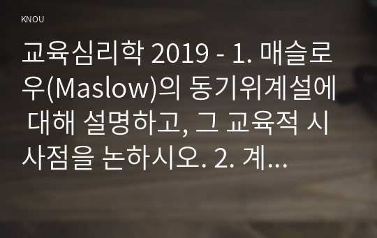 교육심리학 2019 - 1. 매슬로우(Maslow)의 동기위계설에 대해 설명하고, 그 교육적 시사점을 논하시오. 2. 계속적 강화와 간헐적 강화의 유용성을 들고, 네 가지 강화계획(reinforcement schedule)에 대해 실생활의 예를 제시하며 설명하시오.