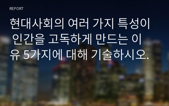 현대사회의 여러 가지 특성이 인간을 고독하게 만드는 이유 5가지에 대해 기술하시오.