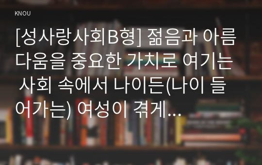 [성사랑사회B형] 젊음과 아름다움을 중요한 가치로 여기는 사회 속에서 나이든(나이 들어가는) 여성이 겪게 되는 문제와 이러한 점을 극복하고 주체적인 삶을 살 수 있기 위한 방안