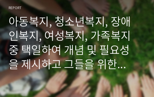 아동복지, 청소년복지, 장애인복지, 여성복지, 가족복지 중 택일하여 개념 및 필요성을 제시하고 그들을 위한 사회복지서비스에 대해서 서술하시오.