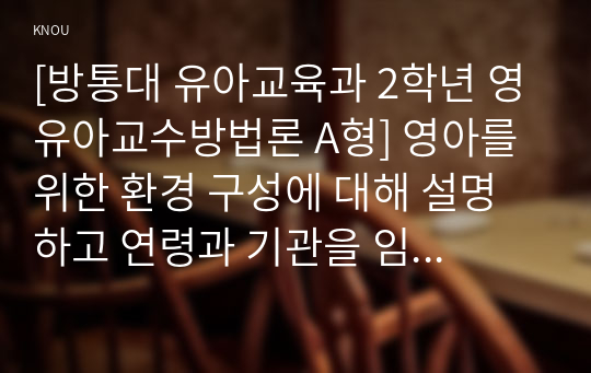 [방통대 유아교육과 2학년 영유아교수방법론 A형] 영아를 위한 환경 구성에 대해 설명하고 연령과 기관을 임의로 선정하여 한 교실의 환경을 구성해보시오(예, 만 2세 어린이집 교실 등)