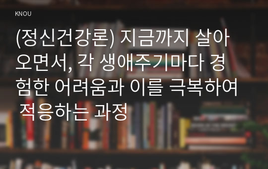 (정신건강론) 지금까지 살아오면서, 각 생애주기마다 경험한 어려움과 이를 극복하여 적응하는 과정