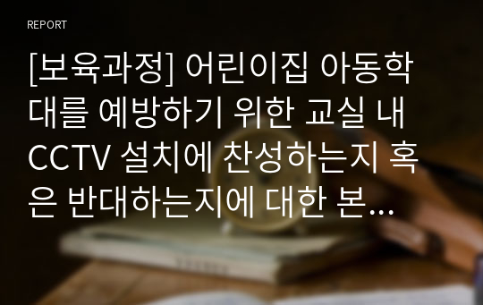 [보육과정] 어린이집 아동학대를 예방하기 위한 교실 내 CCTV 설치에 찬성하는지 혹은 반대하는지에 대한 본인의 견해를 제시하고 그 이유를 교사, 영유아, 부모, 사회 등 다방면의 측면을 고려하여 이야기해봅시다.