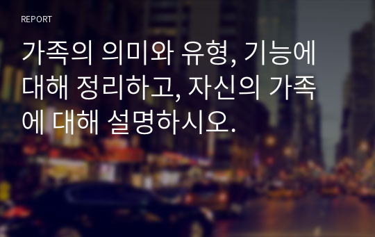 가족의 의미와 유형, 기능에 대해 정리하고, 자신의 가족에 대해 설명하시오.