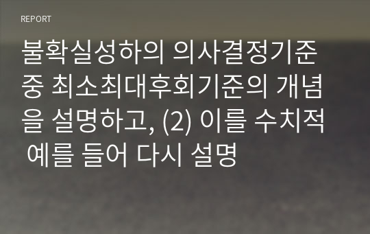 불확실성하의 의사결정기준 중 최소최대후회기준의 개념을 설명하고, (2) 이를 수치적 예를 들어 다시 설명