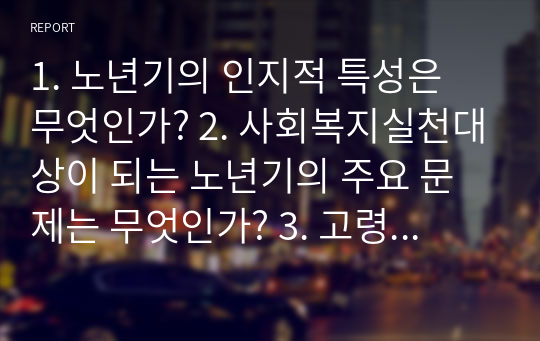 1. 노년기의 인지적 특성은 무엇인가? 2. 사회복지실천대상이 되는 노년기의 주요 문제는 무엇인가? 3. 고령사회와 더불어 노인학대가 대두된 배경은 무엇인가? 4. 노년기 문제에 대한 지원과정에서 특별히 고려되어야 할 요인은 무엇인가?