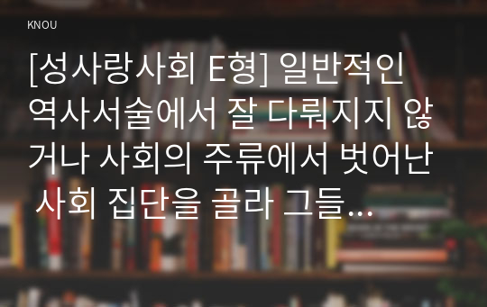 [성사랑사회 E형] 일반적인 역사서술에서 잘 다뤄지지 않거나 사회의 주류에서 벗어난 사회 집단을 골라 그들의 삶 속에서 성차별과 다른 사회적 격차의 관련성을 구체적인 사례로 분석