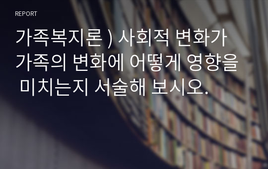 가족복지론 ) 사회적 변화가 가족의 변화에 어떻게 영향을 미치는지 서술해 보시오.