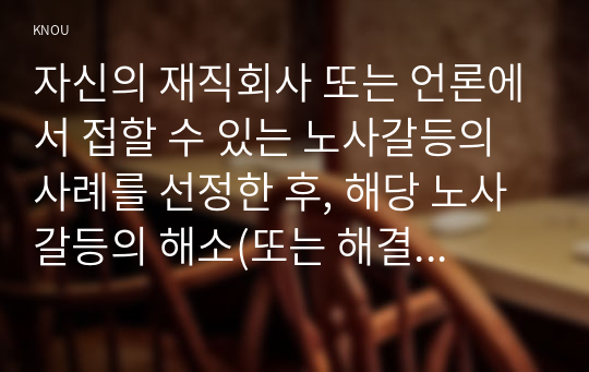 자신의 재직회사 또는 언론에서 접할 수 있는 노사갈등의 사례를 선정한 후, 해당 노사갈등의 해소(또는 해결) 방안을 제시하시오.