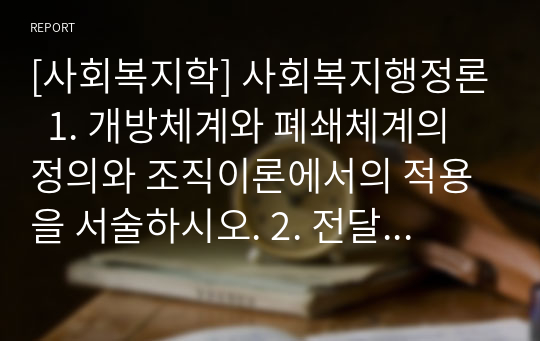 [사회복지학] 사회복지행정론  1. 개방체계와 폐쇄체계의 정의와 조직이론에서의 적용을 서술하시오. 2. 전달체계의 개념 및 구분에 대해 서술하시오