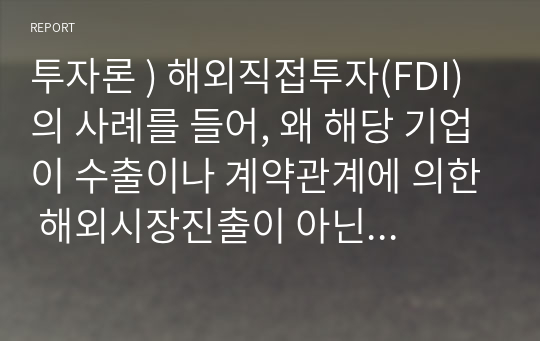 투자론 ) 해외직접투자(FDI)의 사례를 들어, 왜 해당 기업이 수출이나 계약관계에 의한 해외시장진출이 아닌 직접투자 방식을 선택했는지 집중적으로 설명하시오.