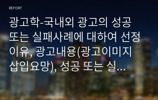 광고학-국내외 광고의 성공 또는 실패사례에 대하여 선정이유, 광고내용(광고이미지 삽입요망), 성공 또는 실패요인, 사례에 관한 자신의 의견 등을 정리하시오.
