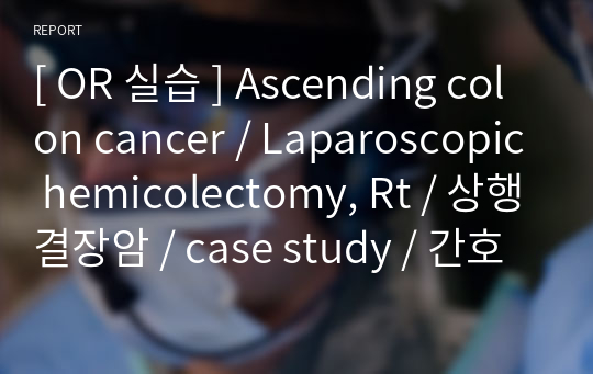 [ OR 실습 ] Ascending colon cancer / Laparoscopic hemicolectomy, Rt / 상행결장암 / case study / 간호과정 / 연구의 필요성 / 문헌고찰 / 간호사정 / 간호진단 / 간호계획 / 간호수행 / 이론적 근거 / 간호평가 / 소감문 / 퇴원교육 [ A+ 과제 ]