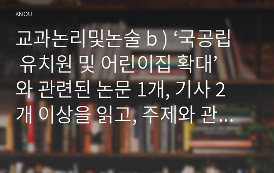 교과논리및논술 b ) ‘국공립 유치원 및 어린이집 확대’와 관련된 논문 1개, 기사 2개 이상을 읽고, 주제와 관련된 논술문을 작성하시오.