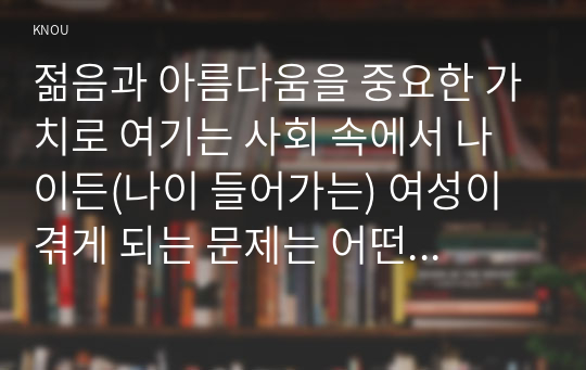 젊음과 아름다움을 중요한 가치로 여기는 사회 속에서 나이든(나이 들어가는) 여성이 겪게 되는 문제는 어떤 것이 있는지, 이러한 점을 극복하고 주체적인 삶을 살 수 있기 위해서는 어떤 준비가 필요할 지에 대해서 구체적인 사례를 들어가면서 서술하시오.