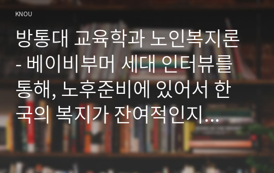 방통대 교육학과 노인복지론 - 베이비부머 세대 인터뷰를 통해, 노후준비에 있어서 한국의 복지가 잔여적인지 제도적인지를 논하시고 정책적 시사점을 쓰시오.