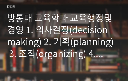 방통대 교육학과 교육행정및경영 1. 의사결정(decision making) 2. 기획(planning) 3. 조직(organizing) 4. 자극(stimulating) 5. 조정(coordinating) 6. 평가(appraising) 로 정리할 수 있다.