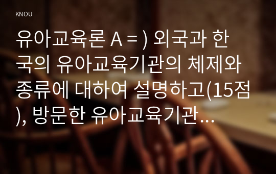 유아교육론 A = ) 외국과 한국의 유아교육기관의 체제와 종류에 대하여 설명하고(15점), 방문한 유아교육기관에 대하여 보고 느낀 점을 서술하시오(15점).