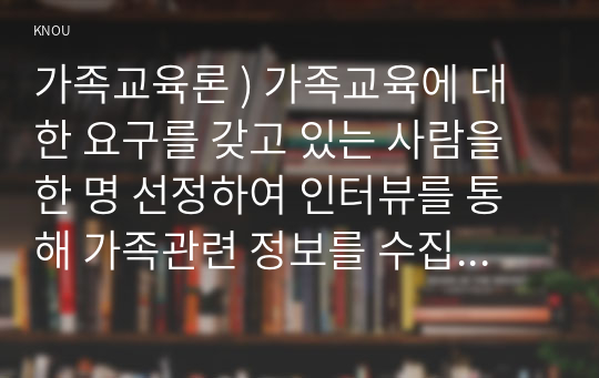 가족교육론 ) 가족교육에 대한 요구를 갖고 있는 사람을 한 명 선정하여 인터뷰를 통해 가족관련 정보를 수집하고, 그의 교육요구에 부합하는 교육 프로그램을 구성하시오.