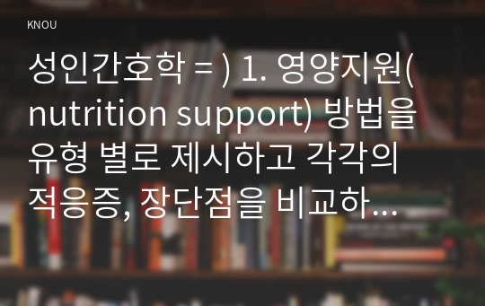 성인간호학 = ) 1. 영양지원(nutrition support) 방법을 유형 별로 제시하고 각각의 적응증, 장단점을 비교하시오. 또한 영양지원 방법별 간호관리 방법에 대해 서술하시오.