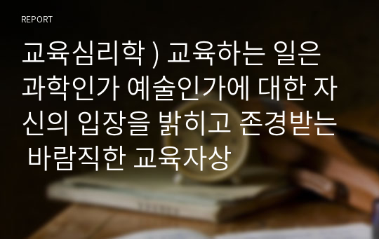 교육심리학 ) 교육하는 일은 과학인가 예술인가에 대한 자신의 입장을 밝히고 존경받는 바람직한 교육자상