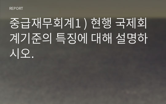 중급재무회계1 ) 현행 국제회계기준의 특징에 대해 설명하시오.