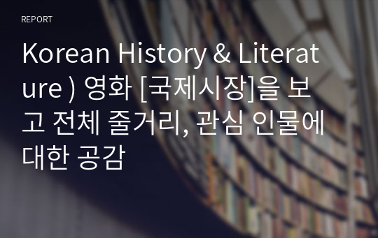 Korean History &amp; Literature ) 영화 [국제시장]을 보고 전체 줄거리, 관심 인물에 대한 공감