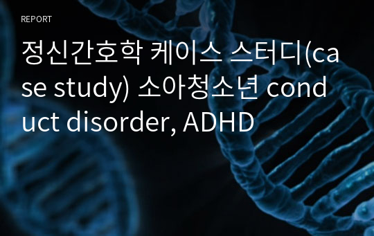 정신간호학 케이스 스터디(case study) 소아청소년 conduct disorder, ADHD